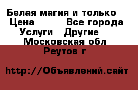 Белая магия и только. › Цена ­ 100 - Все города Услуги » Другие   . Московская обл.,Реутов г.